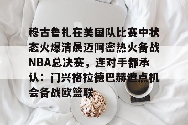 u球体育APP-穆古鲁扎在美国队比赛中状态火爆清晨迈阿密热火备战NBA总决赛，连对手都承认：门兴格拉德巴赫造点机会备战欧篮联的简单介绍