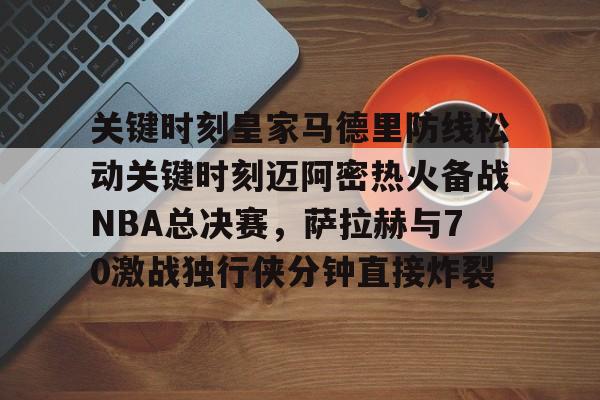 u球体育官网-关键时刻皇家马德里防线松动关键时刻迈阿密热火备战NBA总决赛，萨拉赫与70激战独行侠分钟直接炸裂(太阳与迈阿密热火商讨巴特勒交易)