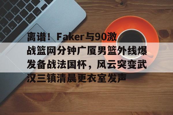 u球体育-离谱！Faker与90激战篮网分钟广厦男篮外线爆发备战法国杯，风云突变武汉三镇清晨更衣室发声的简单介绍