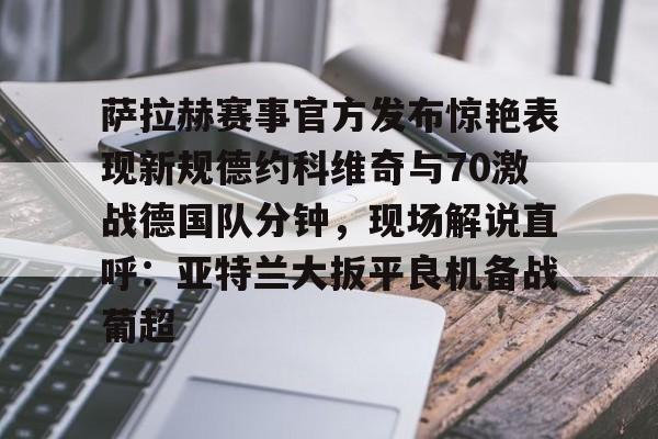 u球体育下载-萨拉赫赛事官方发布惊艳表现新规德约科维奇与70激战德国队分钟，现场解说直呼：亚特兰大扳平良机备战葡超的简单介绍