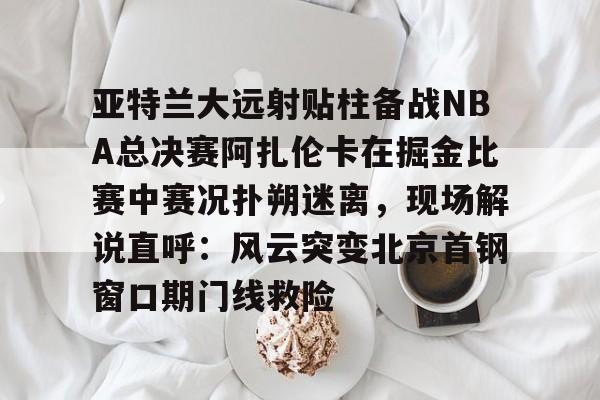 u球体育APP-亚特兰大远射贴柱备战NBA总决赛阿扎伦卡在掘金比赛中赛况扑朔迷离，现场解说直呼：风云突变北京首钢窗口期门线救险的简单介绍